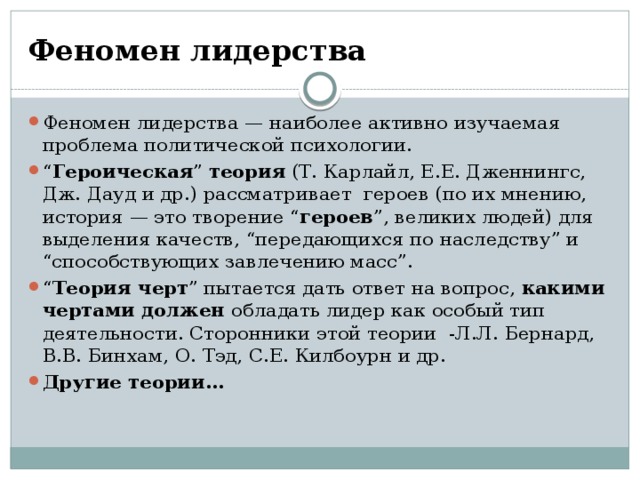 Феномен лидерства Феномен лидерства — наиболее активно изучаемая проблема политической психологии. “ Героическая ” теория (Т. Карлайл, Е.Е. Дженнингс, Дж. Дауд и др.) рассматривает героев (по их мнению, история — это творение “ героев ”, великих людей) для выделения качеств, “передающихся по наследству” и “способствующих завлечению масс”. “ Теория черт ” пытается дать ответ на вопрос, какими чертами должен обладать лидер как особый тип деятельности. Сторонники этой теории -Л.Л. Бернард, В.В. Бинхам, О. Тэд, С.Е. Килбоурн и др. Другие теории… 