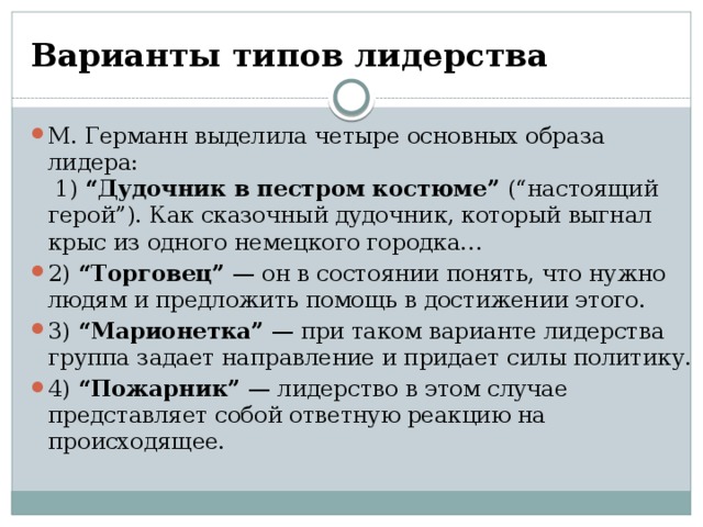 Варианты типов лидерства М. Германн выделила четыре основных образа лидера:   1)  “Дудочник в пестром костюме”  (“настоящий герой”). Как сказочный дудочник, который выгнал крыс из одного немецкого городка… 2)  “Торговец”  — он в состоянии понять, что нужно людям и предложить помощь в достижении этого. 3)  “Марионетка”  — при таком варианте лидерства группа задает направление и придает силы политику. 4)  “Пожарник”  — лидерство в этом случае представляет собой ответную реакцию на происходящее. 