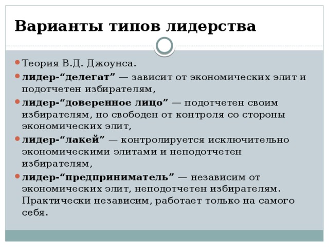Варианты типов лидерства Теория В.Д. Джоунса. лидер-“делегат”  — зависит от экономических элит и подотчетен избирателям, лидер-“доверенное лицо”  —  подотчетен своим избирателям, но свободен от контроля со стороны экономических элит, лидер-“лакей”  — контролируется исключительно экономическими элитами и неподотчетен избирателям, лидер-“предприниматель”  —  независим от экономических элит, неподотчетен избирателям. Практически независим, работает только на самого себя. 