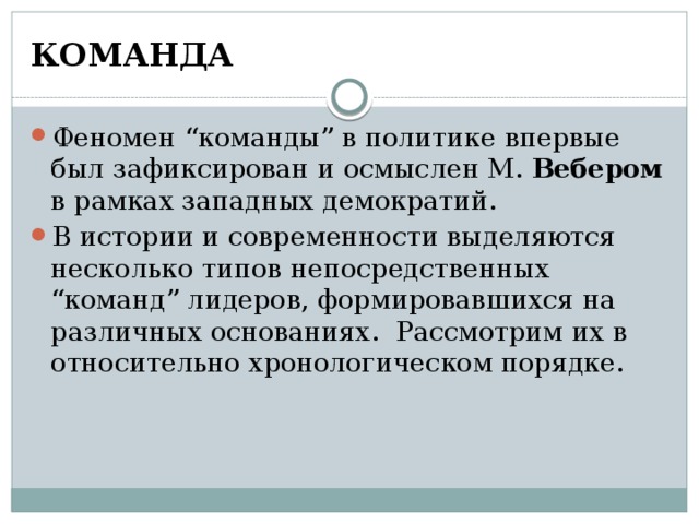 КОМАНДА Феномен “команды” в политике впервые был зафиксирован и осмыслен М. Вебером в рамках западных демократий. В истории и современности выделяются несколько типов непосредственных “команд” лидеров, формировавшихся на различных основаниях. Рассмотрим их в относительно хронологическом порядке. 