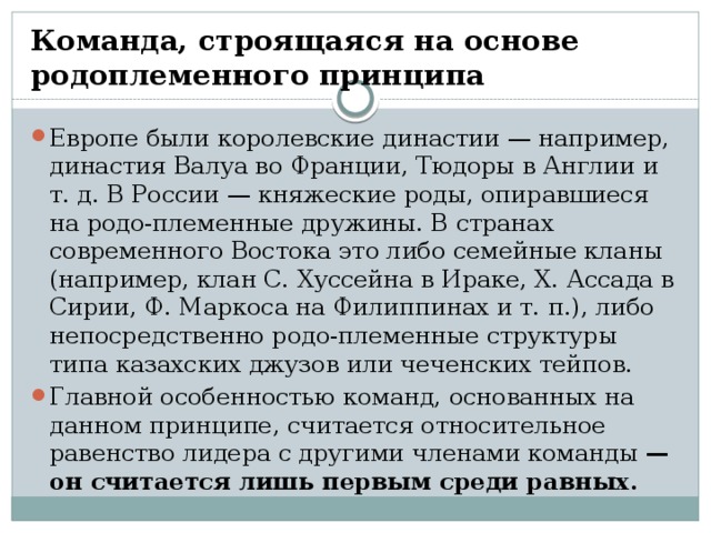 Команда, строящаяся на основе родоплеменного принципа Европе были королевские династии — например, династия Валуа во Франции, Тюдоры в Англии и т. д. В России — княжеские роды, опиравшиеся на родо-племенные дружины. В странах современного Востока это либо семейные кланы (например, клан С. Хуссейна в Ираке, Х. Ассада в Сирии, Ф. Маркоса на Филиппинах и т. п.), либо непосредственно родо-племенные структуры типа казахских джузов или чеченских тейпов. Главной особенностью команд, основанных на данном принципе, считается относительное равенство лидера с другими членами команды  — он считается лишь первым среди равных. 