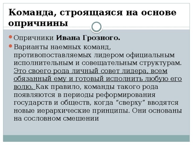 Команда, строящаяся на основе опричнины Опричники Ивана Грозного. Варианты наемных команд, противопоставляемых лидером официальным исполнительным и совещательным структурам. Это своего рода личный совет лидера, всем обязанный ему и готовый исполнить любую его волю. Как правило, команды такого рода появляются в периоды реформирования государств и обществ, когда “сверху” вводятся новые иерархические принципы. Они основаны на сословном смешении 
