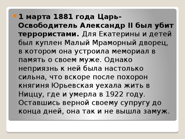 1 марта 1881 года Царь-Освободитель Александр II был убит террористами. Для Екатерины и детей был куплен Малый Мраморный дворец, в котором она устроила мемориал в память о своем муже. Однако неприязнь к ней была настолько сильна, что вскоре после похорон княгиня Юрьевская уехала жить в Ниццу, где и умерла в 1922 году. Оставшись верной своему супругу до конца дней, она так и не вышла замуж. 