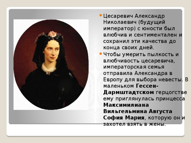 Цесаревич Александр Николаевич (будущий император) с юности был влюбчив и сентиментален и сохранил эти качества до конца своих дней.  Чтобы умерить пылкость и влюбчивость цесаревича, императорская семья отправила Александра в Европу для выбора невесты. В маленьком Гессен-Дармштадтском герцогстве ему приглянулась принцесса Максимилиана Вильгельмина Августа София Мария , которую он и захотел взять в жены. 