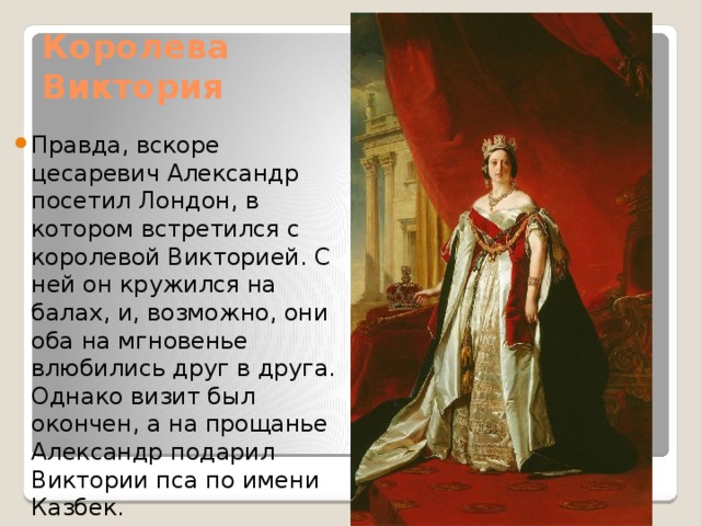 Королева Виктория Правда, вскоре цесаревич Александр посетил Лондон, в котором встретился с королевой Викторией. С ней он кружился на балах, и, возможно, они оба на мгновенье влюбились друг в друга. Однако визит был окончен, а на прощанье Александр подарил Виктории пса по имени Казбек. 