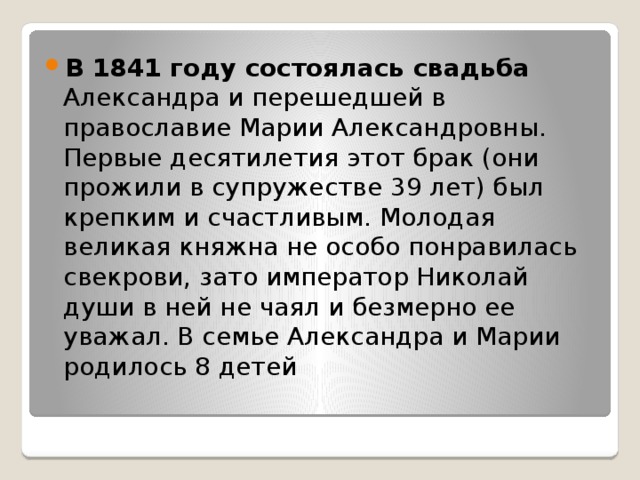 В 1841 году состоялась свадьба Александра и перешедшей в православие Марии Александровны. Первые десятилетия этот брак (они прожили в супружестве 39 лет) был крепким и счастливым. Молодая великая княжна не особо понравилась свекрови, зато император Николай души в ней не чаял и безмерно ее уважал. В семье Александра и Марии родилось 8 детей 