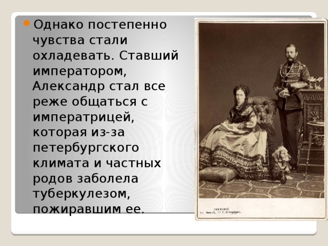 Однако постепенно чувства стали охладевать. Ставший императором, Александр стал все реже общаться с императрицей, которая из-за петербургского климата и частных родов заболела туберкулезом, пожиравшим ее. 