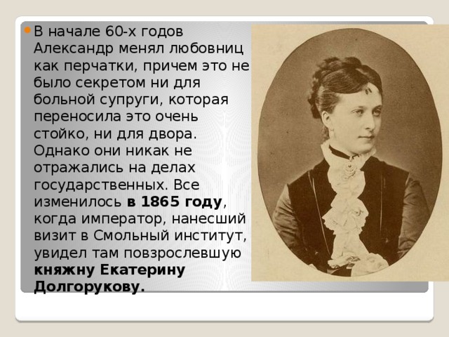 В начале 60-х годов Александр менял любовниц как перчатки, причем это не было секретом ни для больной супруги, которая переносила это очень стойко, ни для двора. Однако они никак не отражались на делах государственных. Все изменилось в 1865 году , когда император, нанесший визит в Смольный институт, увидел там повзрослевшую княжну Екатерину Долгорукову. 