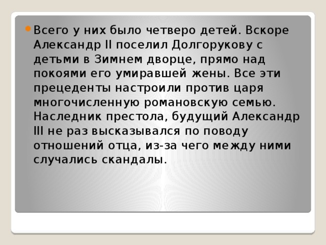 Всего у них было четверо детей. Вскоре Александр II поселил Долгорукову с детьми в Зимнем дворце, прямо над покоями его умиравшей жены. Все эти прецеденты настроили против царя многочисленную романовскую семью. Наследник престола, будущий Александр III не раз высказывался по поводу отношений отца, из-за чего между ними случались скандалы. 