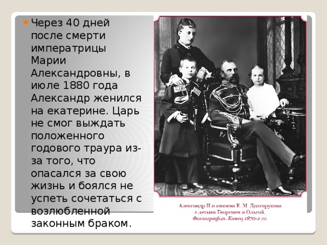 Через 40 дней после смерти императрицы Марии Александровны, в июле 1880 года Александр женился на екатерине. Царь не смог выждать положенного годового траура из-за того, что опасался за свою жизнь и боялся не успеть сочетаться с возлюбленной законным браком. 