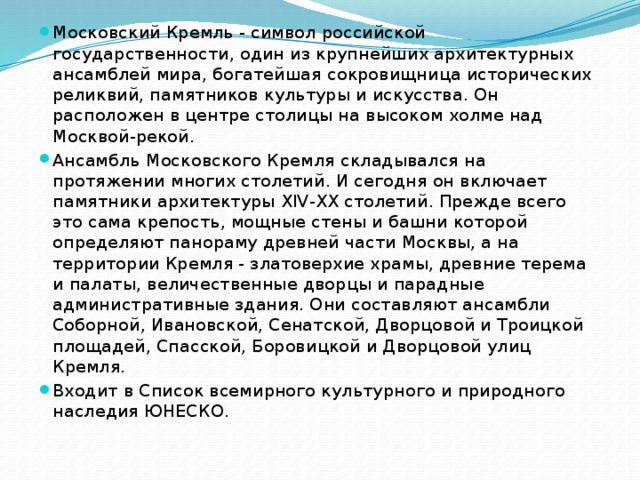Московский Кремль - символ российской государственности, один из крупнейших архитектурных ансамблей мира, богатейшая сокровищница исторических реликвий, памятников культуры и искусства. Он расположен в центре столицы на высоком холме над Москвой-рекой. Ансамбль Московского Кремля складывался на протяжении многих столетий. И сегодня он включает памятники архитектуры XIV-XX столетий. Прежде всего это сама крепость, мощные стены и башни которой определяют панораму древней части Москвы, а на территории Кремля - златоверхие храмы, древние терема и палаты, величественные дворцы и парадные административные здания. Они составляют ансамбли Соборной, Ивановской, Сенатской, Дворцовой и Троицкой площадей, Спасской, Боровицкой и Дворцовой улиц Кремля. Входит в Список всемирного культурного и природного наследия ЮНЕСКО. 