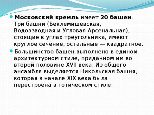 Московский кремль имеет 20 башен . Три башни (Беклемишевская, Водовзводная и Угловая Арсенальная), стоящие в углах треугольника, имеют круглое сечение, остальные — квадратное. Большинство башен выполнено в едином архитектурном стиле, приданном им во второй половине XVII века. Из общего ансамбля выделяется Никольская башня, которая в начале XIX века была перестроена в готическом стиле. 