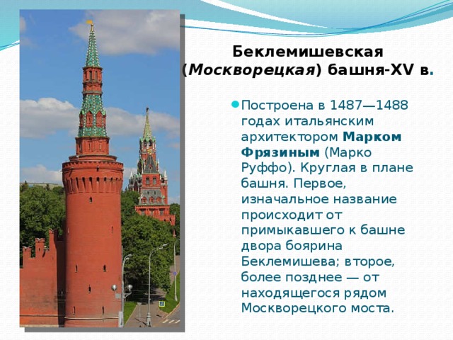 Беклемишевская  ( Москворецкая ) башня-XV в . Построена в 1487—1488 годах итальянским архитектором Марком Фрязиным (Марко Руффо). Круглая в плане башня. Первое, изначальное название происходит от примыкавшего к башне двора боярина Беклемишева; второе, более позднее — от находящегося рядом Москворецкого моста. 
