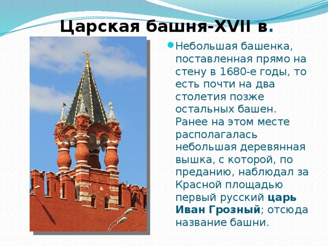 Царская башня-XVII в . Небольшая башенка, поставленная прямо на стену в 1680-е годы, то есть почти на два столетия позже остальных башен. Ранее на этом месте располагалась небольшая деревянная вышка, с которой, по преданию, наблюдал за Красной площадью первый русский царь Иван Грозный ; отсюда название башни. 