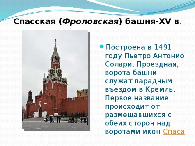 Спасская ( Фроловская ) башня-XV в . Построена в 1491 году Пьетро Антонио Солари. Проездная, ворота башни служат парадным въездом в Кремль. Первое название происходит от размещавшихся с обеих сторон над воротами икон Спаса  