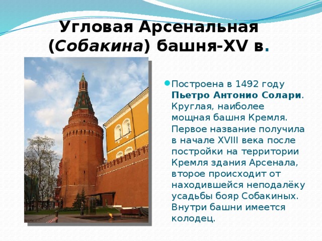 Угловая Арсенальная  ( Собакина ) башня-XV в . Построена в 1492 году Пьетро Антонио Солари . Круглая, наиболее мощная башня Кремля. Первое название получила в начале XVIII века после постройки на территории Кремля здания Арсенала, второе происходит от находившейся неподалёку усадьбы бояр Собакиных. Внутри башни имеется колодец. 