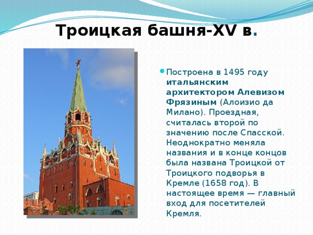 Троицкая башня-XV в . Построена в 1495 году итальянским архитектором Алевизом Фрязиным (Алоизио да Милано). Проездная, считалась второй по значению после Спасской. Неоднократно меняла названия и в конце концов была названа Троицкой от Троицкого подворья в Кремле (1658 год). В настоящее время — главный вход для посетителей Кремля. 
