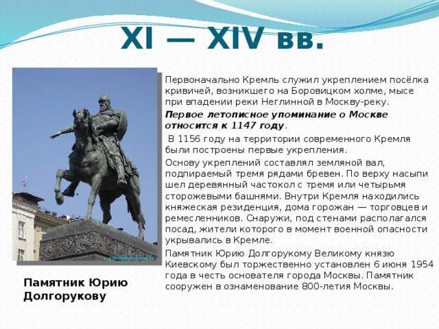 ХI — XIV вв. Первоначально Кремль служил укреплением посёлка кривичей, возникшего на Боровицком холме, мысе при впадении реки Неглинной в Москву-реку. Первое летописное упоминание о Москве относится к 1147 году .  В 1156 году на территории современного Кремля были построены первые укрепления. Основу укреплений составлял земляной вал, подпираемый тремя рядами бревен. По верху насыпи шел деревянный частокол с тремя или четырьмя сторожевыми башнями. Внутри Кремля находились княжеская резиденция, дома горожан — торговцев и ремесленников. Снаружи, под стенами располагался посад, жители которого в момент военной опасности укрывались в Кремле.  Памятник Юрию Долгорукому Великому князю Киевскому был торжественно установлен 6 июня 1954 года в честь основателя города Москвы. Памятник сооружен в ознаменование 800-летия Москвы.   Памятник Юрию Долгорукову 