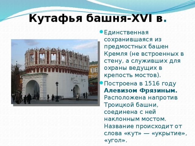 Кутафья башня-XVI в . Единственная сохранившаяся из предмостных башен Кремля (не встроенных в стену, а служивших для охраны ведущих в крепость мостов). Построена в 1516 году Алевизом Фрязиным. Расположена напротив Троицкой башни, соединена с ней наклонным мостом. Название происходит от слова «кут» — «укрытие», «угол». 