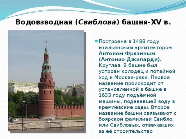 Водовзводная ( Свиблова ) башня-XV в . Построена в 1488 году итальянским архитектором Антоном Фрязиным (Антонио Джиларди). Круглая. В башне был устроен колодец и потайной ход к Москве-реке. Первое название происходит от установленной в башне в 1633 году подъёмной машины, подававшей воду в кремлёвские сады. Второе название башни связывают с боярской фамилией Свибло, или Свибловых, отвечавших за её строительство 