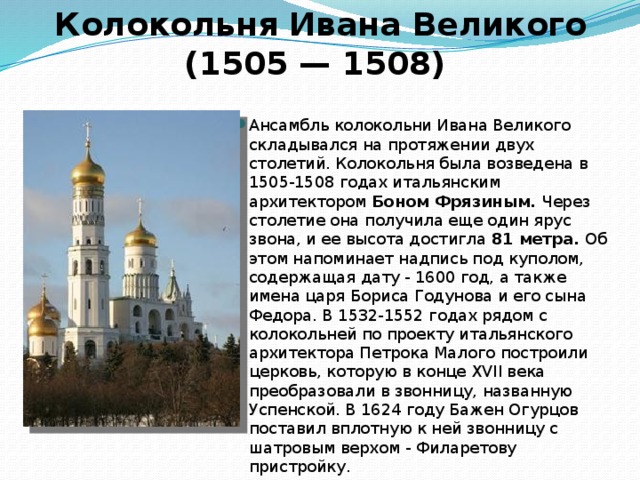 Колокольня Ивана Великого (1505 — 1508) Ансамбль колокольни Ивана Великого складывался на протяжении двух столетий. Колокольня была возведена в 1505-1508 годах итальянским архитектором Боном Фрязиным. Через столетие она получила еще один ярус звона, и ее высота достигла 81 метра. Об этом напоминает надпись под куполом, содержащая дату - 1600 год, а также имена царя Бориса Годунова и его сына Федора. В 1532-1552 годах рядом с колокольней по проекту итальянского архитектора Петрока Малого построили церковь, которую в конце XVII века преобразовали в звонницу, названную Успенской. В 1624 году Бажен Огурцов поставил вплотную к ней звонницу с шатровым верхом - Филаретову пристройку. 