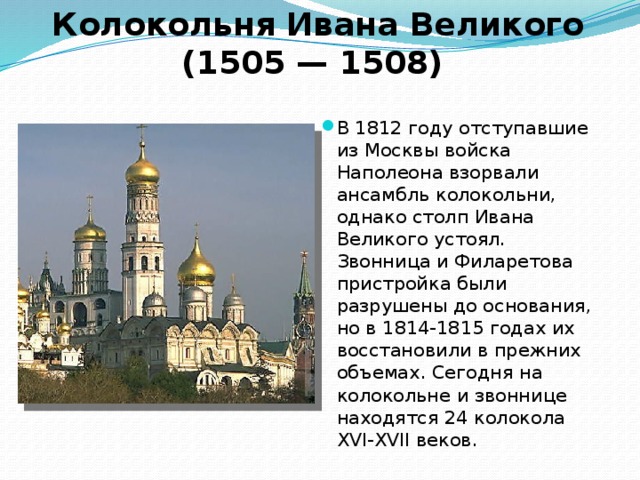 Колокольня Ивана Великого (1505 — 1508) В 1812 году отступавшие из Москвы войска Наполеона взорвали ансамбль колокольни, однако столп Ивана Великого устоял. Звонница и Филаретова пристройка были разрушены до основания, но в 1814-1815 годах их восстановили в прежних объемах. Сегодня на колокольне и звоннице находятся 24 колокола XVI-XVII веков. 