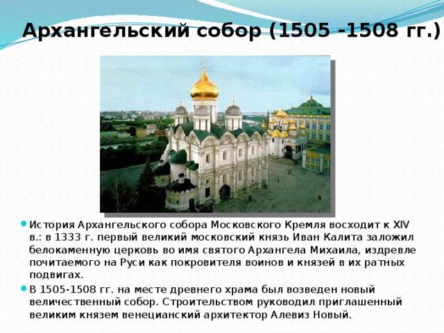 Архангельский собор (1505 -1508 гг.) История Архангельского собора Московского Кремля восходит к XIV в.: в 1333 г. первый великий московский князь Иван Калита заложил белокаменную церковь во имя святого Архангела Михаила, издревле почитаемого на Руси как покровителя воинов и князей в их ратных подвигах. В 1505-1508 гг. на месте древнего храма был возведен новый величественный собор. Строительством руководил приглашенный великим князем венецианский архитектор Алевиз Новый. 