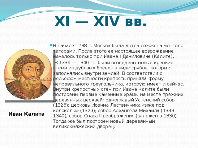 ХI — XIV вв. В начале 1238 г. Москва была дотла сожжена монголо-татарами. После этого ее настоящее возрождение началось только при Иване I Даниловиче (Калите).  В 1339 — 1340 гг. были возведены новые крепкие стены из дубовых бревен в виде срубов, которые заполнялись внутри землей. В соответствии с рельефом местности крепость приняла форму неправильного треугольника, которую имеет и сейчас. Внутри крепостных стен при Иване Калите были построены первые каменные храмы на месте прежних деревянных церквей: одноглавый Успенский собор (1326); церковь Иоанна Лествичника «иже под колоколы» (1329); собор Архангела Михаила (1333 — 1340); собор Спаса Преображения (заложен в 1330). Тогда же был построен новый деревянный великокняжеский дворец. Иван Калита 