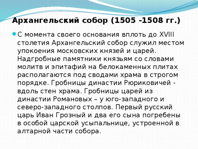 Архангельский собор (1505 -1508 гг.) С момента своего основания вплоть до XVIII столетия Архангельский собор служил местом упокоения московских князей и царей. Надгробные памятники князьям со словами молитв и эпитафий на белокаменных плитах располагаются под сводами храма в строгом порядке. Гробницы династии Рюриковичей - вдоль стен храма. Гробницы царей из династии Романовых – у юго-западного и северо-западного столпов. Первый русский царь Иван Грозный и два его сына погребены в особой царской усыпальнице, устроенной в алтарной части собора. 