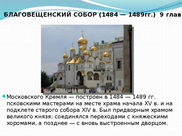 БЛАГОВЕЩЕНСКИЙ СОБОР (1484 — 1489гг.) 9 глав Московского Кремля — построен в 1484 — 1489 гг. псковскими мастерами на месте храма начала XV в. и на подклете старого собора XIV в. Был придворным храмом великого князя; соединялся переходами с княжескими хоромами, а позднее — с вновь выстроенным дворцом. 