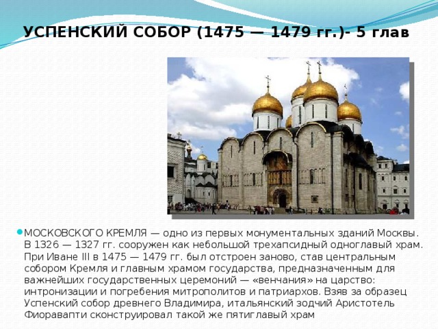 УСПЕНСКИЙ СОБОР (1475 — 1479 гг.)- 5 глав МОСКОВСКОГО КРЕМЛЯ — одно из первых монументальных зданий Москвы. В 1326 — 1327 гг. сооружен как небольшой трехапсидный одноглавый храм. При Иване III в 1475 — 1479 гг. был отстроен заново, став центральным собором Кремля и главным храмом государства, предназначенным для важнейших государственных церемоний — «венчания» на царство: интронизации и погребения митрополитов и патриархов. Взяв за образец Успенский собор древнего Владимира, итальянский зодчий Аристотель Фиоравапти сконструировал такой же пятиглавый храм 