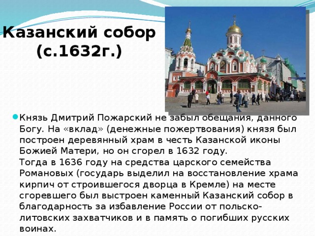 Казанский собор (с. 1632г.) Князь Дмитрий Пожарский не забыл обещания, данного Богу. На «вклад» (денежные пожертвования) князя был построен деревянный храм в честь Казанской иконы Божией Матери, но он сгорел в 1632 году.   Тогда в 1636 году на средства царского семейства Романовых (государь выделил на восстановление храма кирпич от строившегося дворца в Кремле) на месте сгоревшего был выстроен каменный Казанский собор в благодарность за избавление России от польско-литовских захватчиков и в память о погибших русских воинах.  
