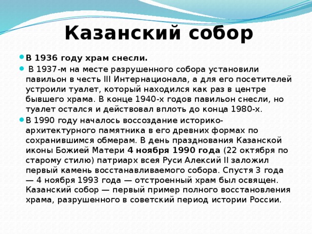 Казанский собор В 1936 году храм снесли.  В 1937-м на месте разрушенного собора установили павильон в честь III Интернационала, а для его посетителей устроили туалет, который находился как раз в центре бывшего храма. В конце 1940-х годов павильон снесли, но туалет остался и действовал вплоть до конца 1980-х.  В 1990 году началось воссоздание историко-архитектурного памятника в его древних формах по сохранившимся обмерам. В день празднования Казанской иконы Божией Матери 4 ноября 1990 года (22 октября по старому стилю) патриарх всея Руси Алексий II заложил первый камень восстанавливаемого собора. Спустя 3 года — 4 ноября 1993 года — отстроенный храм был освящен. Казанский собор — первый пример полного восстановления храма, разрушенного в советский период истории России.  