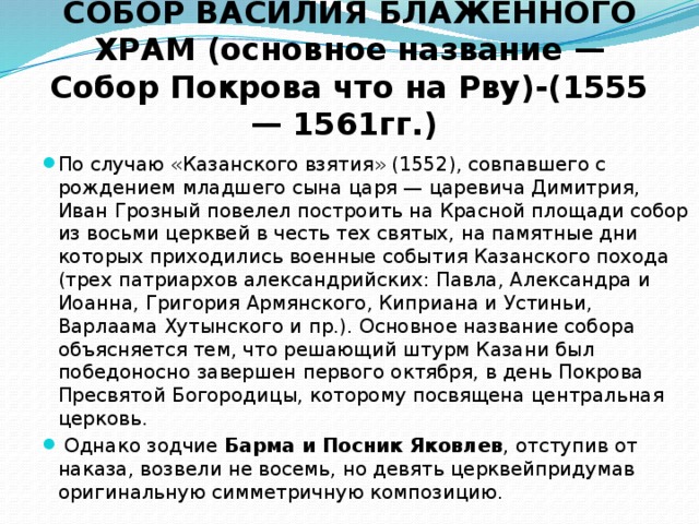 СОБОР ВАСИЛИЯ БЛАЖЕННОГО ХРАМ (основное название — Собор Покрова что на Рву)-(1555 — 1561гг.) По случаю «Казанского взятия» (1552), совпавшего с рождением младшего сына царя — царевича Димитрия, Иван Грозный повелел построить на Красной площади собор из восьми церквей в честь тех святых, на памятные дни которых приходились военные события Казанского похода (трех патриархов александрийских: Павла, Александра и Иоанна, Григория Армянского, Киприана и Устиньи, Варлаама Хутынского и пр.). Основное название собора объясняется тем, что решающий штурм Казани был победоносно завершен первого октября, в день Покрова Пресвятой Богородицы, которому посвящена центральная церковь.  Однако зодчие Барма и Посник Яковлев , отступив от наказа, возвели не восемь, но девять церквейпридумав оригинальную симметричную композицию. 