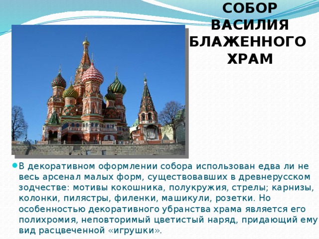 СОБОР ВАСИЛИЯ БЛАЖЕННОГО  ХРАМ В декоративном оформлении собора использован едва ли не весь арсенал малых форм, существовавших в древнерусском зодчестве: мотивы кокошника, полукружия, стрелы; карнизы, колонки, пилястры, филенки, машикули, розетки. Но особенностью декоративного убранства храма является его полихромия, неповторимый цветистый наряд, придающий ему вид расцвеченной «игрушки». 