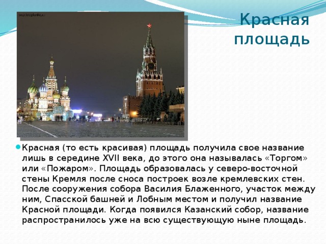 Красная площадь Красная (то есть красивая) площадь получила свое название лишь в середине XVII века, до этого она называлась «Торгом» или «Пожаром». Площадь образовалась у северо-восточной стены Кремля после сноса построек возле кремлевских стен. После сооружения собора Василия Блаженного, участок между ним, Спасской башней и Лобным местом и получил название Красной площади. Когда появился Казанский собор, название распространилось уже на всю существующую ныне площадь.    