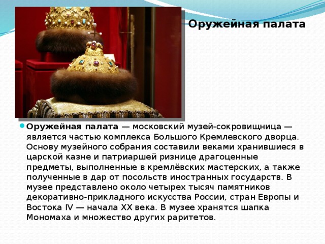 Оружейная палата Оружейная палата  — московский музей-сокровищница — является частью комплекса Большого Кремлевского дворца. Основу музейного собрания составили веками хранившиеся в царской казне и патриаршей ризнице драгоценные предметы, выполненные в кремлёвских мастерских, а также полученные в дар от посольств иностранных государств. В музее представлено около четырех тысяч памятников декоративно-прикладного искусства России, стран Европы и Востока IV — начала XX века. В музее хранятся шапка Мономаха и множество других раритетов. 