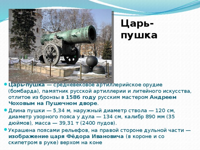 Царь-пушка Царь-пушка  — средневековое артиллерийское орудие (бомбарда), памятник русской артиллерии и литейного искусства, отлитое из бронзы в 1586 году русским мастером Андреем Чоховым на Пушечном дворе . Длина пушки — 5,34 м, наружный диаметр ствола — 120 см, диаметр узорного пояса у дула — 134 см, калибр 890 мм (35 дюймов), масса — 39,31 т (2400 пудов). Украшена поясами рельефов, на правой стороне дульной части — изображение царя Фёдора Ивановича (в короне и со скипетром в руке) верхом на коне 