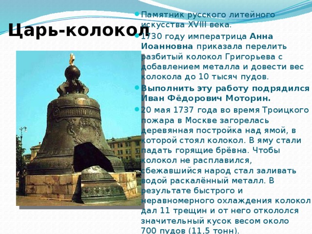 Памятник русского литейного искусства XVIII века. 1730 году императрица Анна Иоанновна приказала перелить разбитый колокол Григорьева с добавлением металла и довести вес колокола до 10 тысяч пудов. Выполнить эту работу подрядился Иван Фёдорович Моторин. 20 мая 1737 года во время Троицкого пожара в Москве загорелась деревянная постройка над ямой, в которой стоял колокол. В яму стали падать горящие брёвна. Чтобы колокол не расплавился, сбежавшийся народ стал заливать водой раскалённый металл. В результате быстрого и неравномерного охлаждения колокол дал 11 трещин и от него откололся значительный кусок весом около 700 пудов (11,5 тонн). Царь-колокол 