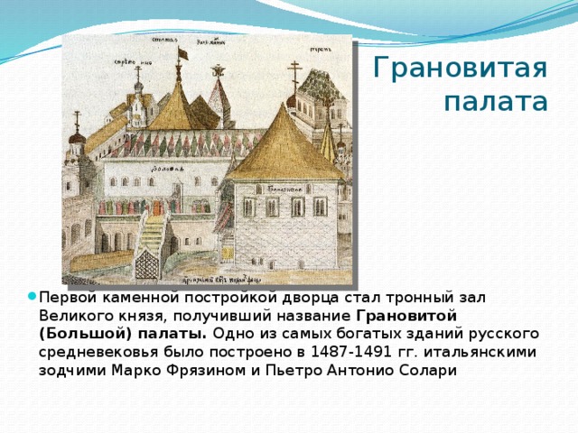 Грановитая палата Первой каменной постройкой дворца стал тронный зал Великого князя, получивший название Грановитой (Большой) палаты. Одно из самых богатых зданий русского средневековья было построено в 1487-1491 гг. итальянскими зодчими Марко Фрязином и Пьетро Антонио Солари 