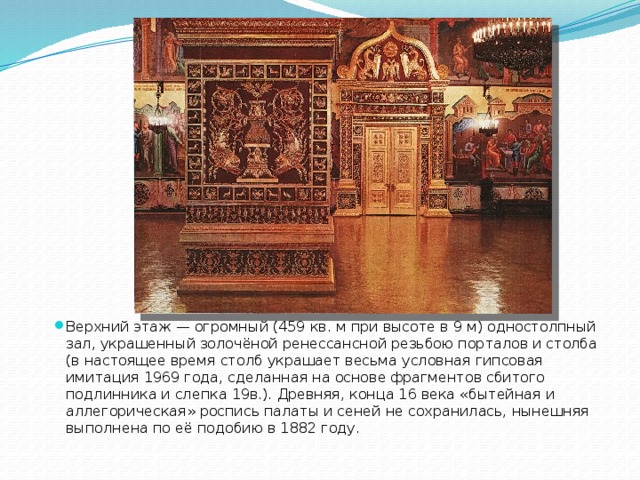 Верхний этаж — огромный (459 кв. м при высоте в 9 м) одностолпный зал, украшенный золочёной ренессансной резьбою порталов и столба (в настоящее время столб украшает весьма условная гипсовая имитация 1969 года, сделанная на основе фрагментов сбитого подлинника и слепка 19в.). Древняя, конца 16 века «бытейная и аллегорическая» роспись палаты и сеней не сохранилась, нынешняя выполнена по её подобию в 1882 году. 