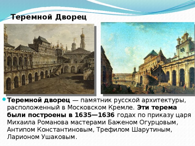Теремной Дворец Теремной дворец  — памятник русской архитектуры, расположенный в Московском Кремле. Эти терема были построены в 1635—1636  годах по приказу царя Михаила Романова мастерами Баженом Огурцовым, Антипом Константиновым, Трефилом Шарутиным, Ларионом Ушаковым. 