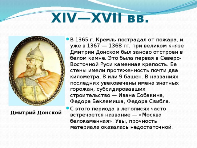XIV—XVII вв. В 1365 г. Кремль пострадал от пожара, и уже в 1367 — 1368 гг. при великом князе Дмитрии Донском был заново отстроен в белом камне. Это была первая в Северо-Восточной Руси каменная крепость. Ее стены имели протяженность почти два километра, 8 или 9 башен. В названиях последних увековечены имена знатных горожан, субсидировавших строительство — Ивана Собакина, Федора Беклемиша, Федора Свибла.  С этого периода в летописях часто встречается название — «Москва белокаменная». Увы, прочность материала оказалась недостаточной. Дмитрий Донской 