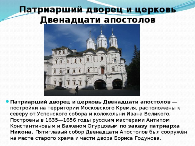 Патриарший дворец и церковь Двенадцати апостолов Патриарший дворец и церковь Двенадцати апостолов  — постройки на территории Московского Кремля, расположены к северу от Успенского собора и колокольни Ивана Великого. Построены в 1635—1656 годы русским мастерами Антипом Константиновым и Баженом Огурцовым по заказу патриарха Никона. Пятиглавый собор Двенадцати Апостолов был сооружён на месте старого храма и части двора Бориса Годунова. 