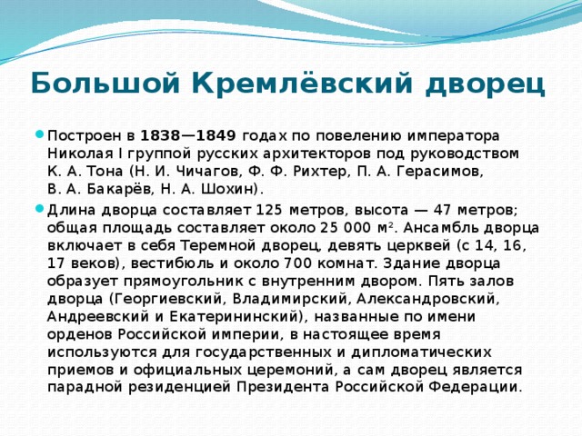 Большой Кремлёвский дворец Построен в 1838—1849  годах по повелению императора Николая I группой русских архитекторов под руководством К. А. Тона (Н. И. Чичагов, Ф. Ф. Рихтер, П. А. Герасимов, В. А. Бакарёв, Н. А. Шохин). Длина дворца составляет 125 метров, высота — 47 метров; общая площадь составляет около 25 000 м². Ансамбль дворца включает в себя Теремной дворец, девять церквей (с 14, 16, 17 веков), вестибюль и около 700 комнат. Здание дворца образует прямоугольник с внутренним двором. Пять залов дворца (Георгиевский, Владимирский, Александровский, Андреевский и Екатерининский), названные по имени орденов Российской империи, в настоящее время используются для государственных и дипломатических приемов и официальных церемоний, а сам дворец является парадной резиденцией Президента Российской Федерации. 