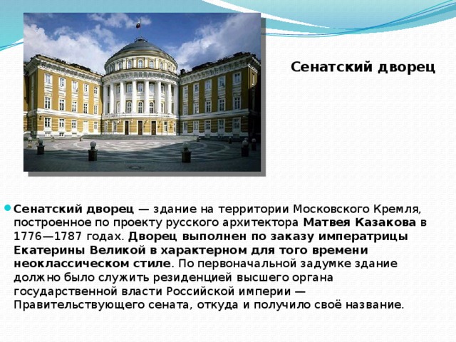 Сенатский дворец Сенатский дворец  — здание на территории Московского Кремля, построенное по проекту русского архитектора Матвея Казакова в 1776—1787 годах. Дворец выполнен по заказу императрицы Екатерины Великой в характерном для того времени неоклассическом стиле . По первоначальной задумке здание должно было служить резиденцией высшего органа государственной власти Российской империи — Правительствующего сената, откуда и получило своё название. 