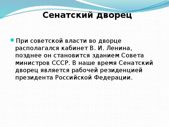 Сенатский дворец При советской власти во дворце располагался кабинет В. И. Ленина, позднее он становится зданием Совета министров СССР. В наше время Сенатский дворец является рабочей резиденцией президента Российской Федерации. 