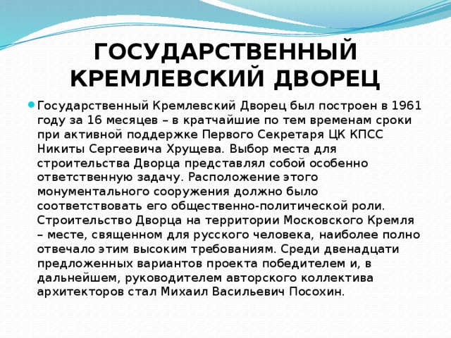 ГОСУДАРСТВЕННЫЙ КРЕМЛЕВСКИЙ ДВОРЕЦ Государственный Кремлевский Дворец был построен в 1961 году за 16 месяцев – в кратчайшие по тем временам сроки при активной поддержке Первого Секретаря ЦК КПСС Никиты Сергеевича Хрущева. Выбор места для строительства Дворца представлял собой особенно ответственную задачу. Расположение этого монументального сооружения должно было соответствовать его общественно-политической роли. Строительство Дворца на территории Московского Кремля – месте, священном для русского человека, наиболее полно отвечало этим высоким требованиям. Среди двенадцати предложенных вариантов проекта победителем и, в дальнейшем, руководителем авторского коллектива архитекторов стал Михаил Васильевич Посохин. 