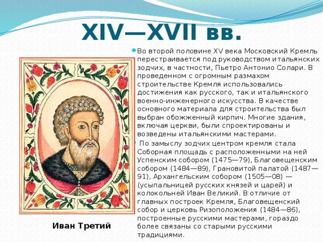 XIV—XVII вв. Во второй половине XV века Московский Кремль перестраивается под руководством итальянских зодчих, в частности, Пьетро Антонио Солари. В проведенном с огромным размахом строительстве Кремля использовались достижения как русского, так и итальянского военно-инженерного искусства. В качестве основного материала для строительства был выбран обожженный кирпич. Многие здания, включая церкви, были спроектированы и возведены итальянскими мастерами.  По замыслу зодчих центром кремля стала Соборная площадь с расположенными на ней Успенским собором (1475—79), Благовещенским собором (1484—89), Грановитой палатой (1487—91), Архангельским собором (1505—08) — (усыпальницей русских князей и царей) и колокольней Иван Великий. В отличие от главных построек Кремля, Благовещенский собор и церковь Ризоположения (1484—86), построенные русскими мастерами, гораздо более связаны со старыми русскими традициями. Иван Третий 