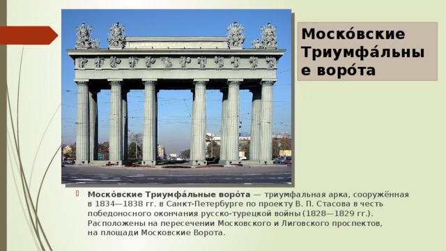 Моско́вские Триумфа́льные воро́та Моско́вские Триумфа́льные воро́та  — триумфальная арка, сооружённая в 1834—1838 гг. в Санкт-Петербурге по проекту В. П. Стасова в честь победоносного окончания русско-турецкой войны (1828—1829 гг.). Расположены на пересечении Московского и Лиговского проспектов, на площади Московские Ворота. 